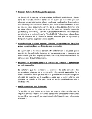  Creación de la modalidad ayudantes por área.

   Se fomentará la creación de un equipo de ayudantes que cumplan con una
   serie de requisitos mínimos dentro de los cuales se encuentra que sean
   alumnos con conocimientos sólidos en el área en el cual se desenvuelven,
   con un manejo de contenido y método para enseñar el cual sea útil a la hora
   de enseñar y que apoyen el desarrollo de la parte práctica del mismo. Esto
   se desarrollara en las diversas áreas del derecho: Derecho comercial
   (comercial y económico), Derecho Público (Administrativo, fundamentales,
   constitucional orgánico), Derecho Privado (Civil). Todo esto en búsqueda de
   que los alumnos de la carrera se sientan apoyados por sus ayudantes y
   tengan la mejor de las preparaciones posibles.

 Calendarización realizada de forma conjunta con el consejo de delegados
  previo conocimiento de los chicos de cada generación.

   Se seguirá con la modalidad del semestre anterior con la salvedad que se
   permitirá a los delegados informar en sus generaciones el calendario de
   evaluaciones y se dará un plazo prudente para que puedan reunirse con sus
   compañeros a discutir el calendario.

 Exigir que los profesores señalen a comienzo de semestre la ponderación
  de cada evaluación.

   Se solicitara que los profesores a comienzo de cada semestre deje
   constancia en dirección de la ponderación y formato de evaluación. De la
   misma forma que en las pruebas escritas quede enunciado como obligación
   el grado de exigencia de la prueba, en caso que se quiera otorgar una
   ponderación superior al 60% y no conste por escrito se deberá mantener el
   límite de 60%.

 Mayor supervisión a los profesores.

   Se establecerá una mayor supervisión en cuanto a las materias que se
   imparten en cada cátedra. Realizando los reclamos correspondientes cuando
   se considere que un profesor no está siguiendo los contenidos mínimos de
   su cátedra.
 