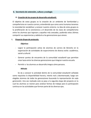 6. Secretaria de extensión, cultura y ecología

         Creación de los grupos de desarrollo estudiantil.

     El objetivo de estos grupos es la creación de un ambiente de familiaridad y
     compañerismo en nuestra carrera, entendiendo que como seres humanos tenemos
     la necesidad de sociabilizar y conocer nuestro entorno. La idea de estos grupos es
     la proliferación de la convivencia y el desarrollo de los lazos de compañerismo
     entre los alumnos que ingresan y aquellos más avezados, pudiendo estos últimos
     compartir sus experiencias y sabiduría a las generaciones que vienen.

I.      Proyecto Grupo de protocolo:

               Objetivos

        -   Lograr la participación activa de alumnos de carrera de Derecho en la
            organización de actividades de esparcimiento de diverso estilo: académico,
            social y cultural.

        -   Generar puntos de encuentro de la comunidad estudiantil que permitan
            crear lazos entre las diversas generaciones que integran nuestra escuela.

        -   Permitir a los alumnos un desarrollo integro cómo persona.

               Método

            Se da a conocer la actividad dentro de la comunidad estudiantil señalado
     como requisitos la disponibilidad horaria, interés real y desinteresado, luego son
     elegidos alumnos de todas las generaciones buscando la representación de cada
     generación. Una vez realizado esto se pasa a la segunda etapa del proyecto en la
     cual los alumnos se reúnen para analizar formas de trabajo para la participación
     continua en las actividades que forman parte de los diversos ejes.
 