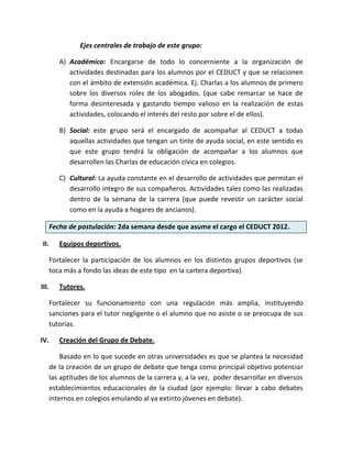 Ejes centrales de trabajo de este grupo:

          A) Académico: Encargarse de todo lo concerniente a la organización de
             actividades destinadas para los alumnos por el CEDUCT y que se relacionen
             con el ámbito de extensión académica. Ej. Charlas a los alumnos de primero
             sobre los diversos roles de los abogados. (que cabe remarcar se hace de
             forma desinteresada y gastando tiempo valioso en la realización de estas
             actividades, colocando el interés del resto por sobre el de ellos).

          B) Social: este grupo será el encargado de acompañar al CEDUCT a todas
             aquellas actividades que tengan un tinte de ayuda social, en este sentido es
             que este grupo tendrá la obligación de acompañar a los alumnos que
             desarrollen las Charlas de educación cívica en colegios.

          C) Cultural: La ayuda constante en el desarrollo de actividades que permitan el
             desarrollo integro de sus compañeros. Actividades tales como las realizadas
             dentro de la semana de la carrera (que puede revestir un carácter social
             como en la ayuda a hogares de ancianos).

       Fecha de postulación: 2da semana desde que asume el cargo el CEDUCT 2012.

 II.      Equipos deportivos.

       Fortalecer la participación de los alumnos en los distintos grupos deportivos (se
       toca más a fondo las ideas de este tipo en la cartera deportiva).

III.      Tutores.

       Fortalecer su funcionamiento con una regulación más amplia, instituyendo
       sanciones para el tutor negligente o el alumno que no asiste o se preocupa de sus
       tutorías.

IV.       Creación del Grupo de Debate.

           Basado en lo que sucede en otras universidades es que se plantea la necesidad
       de la creación de un grupo de debate que tenga como principal objetivo potenciar
       las aptitudes de los alumnos de la carrera y, a la vez, poder desarrollar en diversos
       establecimientos educacionales de la ciudad (por ejemplo: llevar a cabo debates
       internos en colegios emulando al ya extinto jóvenes en debate).
 