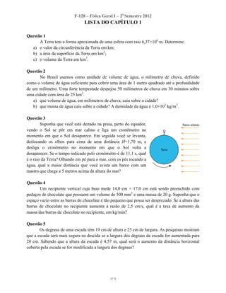 F-128 – Física Geral I – 2o
Semestre 2012
LISTA DO CAPÍTULO 1
1/ 3
Questão 1
A Terra tem a forma aproximada de uma esfera com raio 6,37×106
m. Determine:
a) o valor da circunferência da Terra em km;
b) a área da superfície da Terra em km2
;
c) o volume da Terra em km3
.
Questão 2
No Brasil usamos como unidade de volume de água, o milímetro de chuva, definido
como o volume de água suficiente para cobrir uma área de 1 metro quadrado até a profundidade
de um milímetro. Uma forte tempestade despejou 50 milímetros de chuva em 30 minutos sobre
uma cidade com área de 25 km2
.
a) que volume de água, em milímetros de chuva, caiu sobre a cidade?
b) que massa de água caiu sobre a cidade? A densidade da água é 1,0×103
kg/m3
.
Questão 3
Suponha que você está deitado na praia, perto do equador,
vendo o Sol se pôr em mar calmo e liga um cronômetro no
momento em que o Sol desaparece. Em seguida você se levanta,
deslocando os olhos para cima de uma distância H=1,70 m, e
desliga o cronômetro no momento em que o Sol volta a
desaparecer. Se o tempo indicado pelo cronômetro é de 11,1 s, qual
é o raio da Terra? Olhando em pé para o mar, com os pés tocando a
água, qual a maior distância que você avista um barco com um
mastro que chega a 5 metros acima da altura do mar?
Questão 4
Um recipiente vertical cuja base mede 14,0 cm × 17,0 cm está sendo preenchido com
pedaços de chocolate que possuem um volume de 500 mm3
e uma massa de 20 g. Suponha que o
espaço vazio entre as barras de chocolate é tão pequeno que possa ser desprezado. Se a altura das
barras de chocolate no recipiente aumenta à razão de 2,5 cm/s, qual é a taxa de aumento da
massa das barras de chocolate no recipiente, em kg/min?
Questão 5
Os degraus de uma escada têm 19 cm de altura e 23 cm de largura. As pesquisas mostram
que a escada será mais segura na descida se a largura dos degraus da escada for aumentada para
28 cm. Sabendo que a altura da escada é 4,57 m, qual será o aumento da distância horizontal
coberta pela escada se for modificada a largura dos degraus?
 