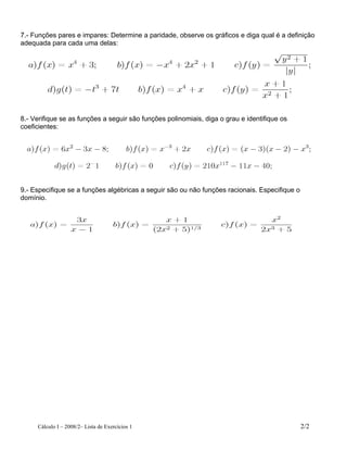 7.- Funções pares e impares: Determine a paridade, observe os gráficos e diga qual é a definição
adequada para cada uma delas:

8.- Verifique se as funções a seguir são funções polinomiais, diga o grau e identifique os
coeficientes:

9.- Especifique se a funções algébricas a seguir são ou não funções racionais. Especifique o
domínio.

Cálculo I – 2008/2– Lista de Exercícios 1

2/2

 