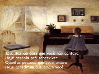   Quantas canções que você não cantava  Hoje assobia prá sobreviver Quantas pessoas que você amava Hoje acreditam que amam você.  