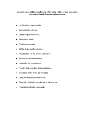 Aspectos que están actualmente influyendo en la escuela y que son
productos de la influencia de la sociedad.
Individualismo exacerbado
Competividad extrema
Obsesión por la eficacia
Relativismo moral
Conformismo social
Olvido de los desfavorecidos
Privatización de los bienes y servicios
Reificación del conocimiento
Hipertrofia del presentismo
Presión de los medios de comunicación
El imperio de las leyes del mercado
Consumo obsesivo diversificado
Desarrollo de las tecnologías de la información
Pragmatismo frente a ideología