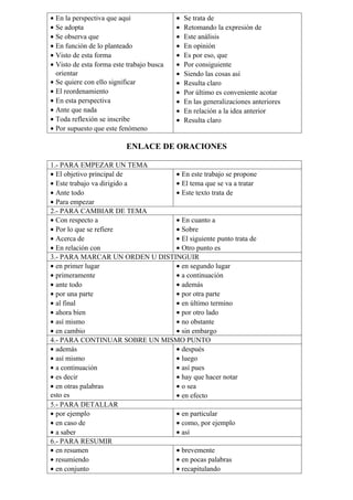 • En la perspectiva que aquí
• Se adopta
• Se observa que
• En función de lo planteado
• Visto de esta forma
• Visto de esta forma este trabajo busca
orientar
• Se quiere con ello significar
• El reordenamiento
• En esta perspectiva
• Ante que nada
• Toda reflexión se inscribe
• Por supuesto que este fenómeno
• Se trata de
• Retomando la expresión de
• Este análisis
• En opinión
• Es por eso, que
• Por consiguiente
• Siendo las cosas así
• Resulta claro
• Por último es conveniente acotar
• En las generalizaciones anteriores
• En relación a la idea anterior
• Resulta claro
ENLACE DE ORACIONES
1.- PARA EMPEZAR UN TEMA
• El objetivo principal de
• Este trabajo va dirigido a
• Ante todo
• Para empezar
• En este trabajo se propone
• El tema que se va a tratar
• Este texto trata de
2.- PARA CAMBIAR DE TEMA
• Con respecto a
• Por lo que se refiere
• Acerca de
• En relación con
• En cuanto a
• Sobre
• El siguiente punto trata de
• Otro punto es
3.- PARA MARCAR UN ORDEN U DISTINGUIR
• en primer lugar
• primeramente
• ante todo
• por una parte
• al final
• ahora bien
• así mismo
• en cambio
• en segundo lugar
• a continuación
• además
• por otra parte
• en último termino
• por otro lado
• no obstante
• sin embargo
4.- PARA CONTINUAR SOBRE UN MISMO PUNTO
• además
• así mismo
• a continuación
• es decir
• en otras palabras
esto es
• después
• luego
• así pues
• hay que hacer notar
• o sea
• en efecto
5.- PARA DETALLAR
• por ejemplo
• en caso de
• a saber
• en particular
• como, por ejemplo
• así
6.- PARA RESUMIR
• en resumen
• resumiendo
• en conjunto
• brevemente
• en pocas palabras
• recapitulando
 