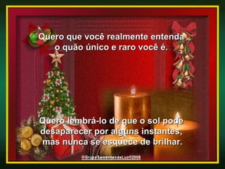 Quero que você realmente entenda  o quão único e raro você é.  Quero lembrá-lo de que o sol pode  desaparecer por alguns instantes,  mas nunca se esquece de brilhar. 