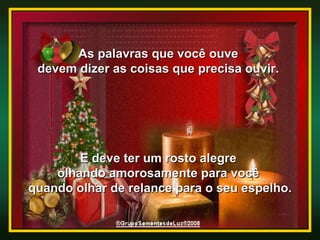 As palavras que você ouve  devem dizer as coisas que precisa ouvir.  E deve ter um rosto alegre  olhando amorosamente para você  quando olhar de relance para o seu espelho. 