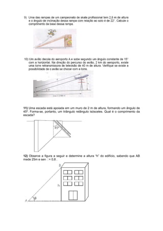 11) Uma escada está apoiada em um muro de 2 m de altura, formando um ângulo de
45º. Forma-se, portanto, um triângulo retângulo isósceles. Qual é o comprimento da
escada?
12) Observe a figura a seguir e determine a altura “h” do edifício, sabendo que AB
mede 25m e sen = 0,8 .
 