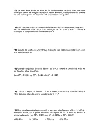 13) Em certa hora do dia, os raios do Sol incidem sobre um local plano com uma
inclinação de 60° em relação à horizontal. Nesse momento, o comprimento da sombra
de uma construção de 6m de altura será aproximadamente igual a:
14) Para permitir o aceso a um monumento que está em um pedestal de 2m de altura,
vai ser construída uma rampa com inclinação de 30° com o solo, conforme a
ilustração. O comprimento da rampa será igual a:
15) Calcular os catetos de um triângulo retângulo cuja hipotenusa mede 6 cm e um
dos ângulos mede 60º.
16) Quando o ângulo de elevação do sol é de 65 º, a sombra de um edifício mede 18
m. Calcule a altura do edifício.
(sen 65º = 0,9063, cos 65º = 0,4226 e tg 65º = 2,1445
17) Quando o ângulo de elevação do sol é de 60º, a sombra de uma árvore mede
15m. Calcule a altura da árvore, considerando √3 = 1,7.
18) Uma escada encostada em um edifício tem seus pés afastados a 50 m do edifício,
formando assim, com o plano horizontal, um ângulo de 32º. A altura do edifício é
aproximadamente: (sen 32º = 0,5299, cos 32o
= 0,8480 e tg 32º = 0,6249)
a) 28,41m b) 29,87m c) 31,24 m d) 34,65 m
 