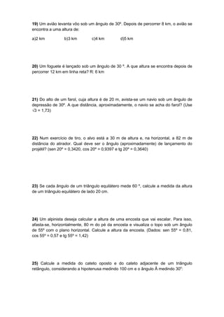 19) Um avião levanta vôo sob um ângulo de 30º. Depois de percorrer 8 km, o avião se
encontra a uma altura de:
a)2 km b)3 km c)4 km d)5 km
20) Um foguete é lançado sob um ângulo de 30 º. A que altura se encontra depois de
percorrer 12 km em linha reta? R: 6 km
21) Do alto de um farol, cuja altura é de 20 m, avista-se um navio sob um ângulo de
depressão de 30º. A que distância, aproximadamente, o navio se acha do farol? (Use
√3 = 1,73)
22) Num exercício de tiro, o alvo está a 30 m de altura e, na horizontal, a 82 m de
distância do atirador. Qual deve ser o ângulo (aproximadamente) de lançamento do
projétil? (sen 20º = 0,3420, cos 20º = 0,9397 e tg 20º = 0,3640)
23) Se cada ângulo de um triângulo equilátero mede 60 º, calcule a medida da altura
de um triângulo equilátero de lado 20 cm.
24) Um alpinista deseja calcular a altura de uma encosta que vai escalar. Para isso,
afasta-se, horizontalmente, 80 m do pé da encosta e visualiza o topo sob um ângulo
de 55º com o plano horizontal. Calcule a altura da encosta. (Dados: sen 55º = 0,81,
cos 55º = 0,57 e tg 55º = 1,42)
25) Calcule a medida do cateto oposto e do cateto adjacente de um triângulo
retângulo, considerando a hipotenusa medindo 100 cm e o ângulo Â medindo 30o
:
 