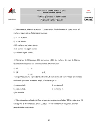 UNIVERSIDADE FEDERAL DE JUIZ DE FORA
Curso Pré-Vestibular Popular
CPV
Popular
Ano 2011
Lista de Exercícios - Matemática
Professora: Riani Resende
CONJUNTOS
NUMÉRICOS
10
41) Numa sala de aula com 60 alunos, 11 jogam xadrez, 31 são homens ou jogam xadrez e 3
mulheres jogam xadrez. Podemos concluir que:
a) 31 são mulheres.
b) 20 são homens.
c) 29 mulheres não jogam xadrez.
d) 23 homens não jogam xadrez.
e) 9 homens jogam xadrez.
42) Num grupo de 400 pessoas, 30% são homens e 65% das mulheres têm mais de 20 anos.
Quantas mulheres ainda não comemoraram se 20º aniversário?
a) 260
b) 182
c) 120
d) 105
e) 9
43) Suponha que numa equipe de 10 estudantes, 6 usam óculos e 8 usam relógio. O número de
estudantes que usam, ao mesmo tempo, óculos e relógio é?
a) exatamente 6.
b) exatamente 2.
c) no mínimo 6.
d) no máximo 5.
e) no mínimo 4.
44) Numa pesquisa realizada, verificou-se que, das pessoas consultadas, 100 liam o jornal A, 150
liam o jornal B, 20 liam os dois jornais (A e B) e 110 não liam nenhum dos jornais. Quantas
pessoas foram consultadas?
 