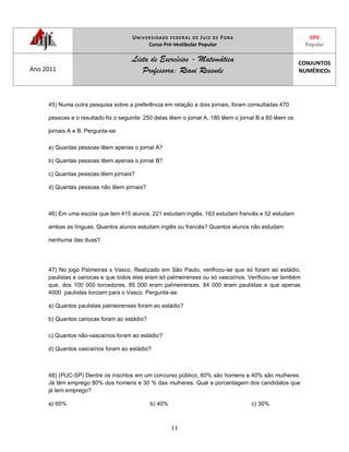 UNIVERSIDADE FEDERAL DE JUIZ DE FORA
Curso Pré-Vestibular Popular
CPV
Popular
Ano 2011
Lista de Exercícios - Matemática
Professora: Riani Resende
CONJUNTOS
NUMÉRICOS
11
45) Numa outra pesquisa sobre a preferência em relação a dois jornais, foram consultadas 470
pessoas e o resultado foi o seguinte: 250 delas lêem o jornal A, 180 lêem o jornal B e 60 lêem os
jornais A e B. Pergunta-se:
a) Quantas pessoas lêem apenas o jornal A?
b) Quantas pessoas lêem apenas o jornal B?
c) Quantas pessoas lêem jornais?
d) Quantas pessoas não lêem jornais?
46) Em uma escola que tem 415 alunos, 221 estudam inglês, 163 estudam francês e 52 estudam
ambas as línguas. Quantos alunos estudam inglês ou francês? Quantos alunos não estudam
nenhuma das duas?
47) No jogo Palmeiras x Vasco. Realizado em São Paulo, verificou-se que só foram ao estádio,
paulistas e cariocas e que todos eles eram só palmeirenses ou só vascaínos. Verificou-se também
que, dos 100 000 torcedores, 85 000 eram palmeirenses, 84 000 eram paulistas e que apenas
4000 paulistas torciam para o Vasco. Pergunta-se:
a) Quantos paulistas palmeirenses foram ao estádio?
b) Quantos cariocas foram ao estádio?
c) Quantos não-vascaínos foram ao estádio?
d) Quantos vascaínos foram ao estádio?
48) (PUC-SP) Dentre os inscritos em um concurso público, 60% são homens e 40% são mulheres.
Já têm emprego 80% dos homens e 30 % das mulheres. Qual a porcentagem dos candidatos que
já tem emprego?
a) 60% b) 40% c) 30%
 