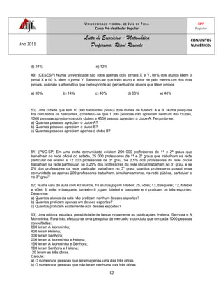 UNIVERSIDADE FEDERAL DE JUIZ DE FORA
Curso Pré-Vestibular Popular
CPV
Popular
Ano 2011
Lista de Exercícios - Matemática
Professora: Riani Resende
CONJUNTOS
NUMÉRICOS
12
d) 24% e) 12%
49) (CESESP) Numa universidade são lidos apenas dois jornais X e Y, 80% dos alunos lêem o
jornal X e 60 % lêem o jornal Y. Sabendo-se que todo aluno é leitor de pelo menos um dos dois
jornais, assinale a alternativa que corresponde ao percentual de alunos que lêem ambos.
a) 80% b) 14% c) 40% d) 60% e) 48%
50) Uma cidade que tem 10 000 habitantes possui dois clubes de futebol: A e B. Numa pesquisa
fita com todos os habitantes, constatou-se que 1 200 pessoas não apreciam nenhum dos clubes,
1300 pessoas apreciam os dois clubes e 4500 pessoa apreciam o clube A. Pergunta-se:
a) Quantas pessoas apreciam o clube A?
b) Quantas pessoas apreciam o clube B?
c) Quantas pessoas apreciam apenas o clube B?
51) (PUC-SP) Em uma certa comunidade existem 200 000 professores de 1º e 2º graus que
trabalham na rede oficial do estado, 25 000 professores de 1º e 2º graus que trabalham na rede
particular de ensino e 12 000 professores de 3º grau. Se 2,5% dos professores da rede oficial
trabalham na rede part6icular, se 0,25% dos professores da rede oficial trabalham no 3° grau, e se
2% dos professores da rede particular trabalham no 3° grau, quantos professores possui essa
comunidade se apenas 200 professores trabalham, simultaneamente, na rede pública, particular e
no 3° grau?
52) Numa sala de aula com 40 alunos, 19 alunos jogam futebol; 25, vôlei; 13, basquete; 12, futebol
e vôlei; 8, vôlei e basquete; também 8 jogam futebol e basquete e 4 praticam os três esportes.
Determine:
a) Quantos alunos da sala não praticam nenhum desses esportes?
b) Quantos praticam apenas um desses esportes?
c) Quantos praticam exatamente dois desses esportes?
53) Uma editora estuda a possibilidade de lançar novamente as publicações: Helena, Senhora e A
Moreninha. Para isto, efetuou-se uma pesquisa de mercado e concluiu que em cada 1000 pessoas
consultadas:
600 leram A Moreninha;
400 leram Helena;
300 leram Senhora;
200 leram A Moreninha e Helena;
150 leram A Moreninha e Senhora;
100 leram Senhora e Helena;
20 leram as três obras.
Calcule:
a) O número de pessoas que leram apenas uma das três obras.
b) O numero de pessoas que não leram nenhuma das três obras.
 
