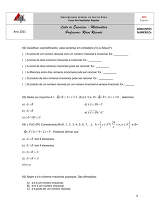 UNIVERSIDADE FEDERAL DE JUIZ DE FORA
Curso Pré-Vestibular Popular
CPV
Popular
Ano 2011
Lista de Exercícios - Matemática
Professora: Riani Resende
CONJUNTOS
NUMÉRICOS
9
62) Classificar, exemplificando, cada sentença em verdadeira (V) ou falsa (F):
( ) A soma de um número racional com um número irracional é irracional. Ex.:__________
( ) A soma de dois números irracionais é irracional. Ex.: _________
( ) A soma de dois números irracionais pode ser racional. Ex.: _________
( ) A diferença entre dois números irracionais pode ser racional. Ex.: _________
( ) O produto de dois números irracionais pode ser racional. Ex.: __________
( ) O produto de um número racional por um número irracional é sempre irracional. Ex.: ______
63) Dados os conjuntos A = 21| xRx ,B=]-3, 1[ e C= 04| xRx , determine:
a) BA
b) BA
c) CBA )(
d) CBA )(
e) CBA )(
64) ( PUC-SP) Considerando:N={0, 1, 2, 3, 4, 5, 6, 7, ...}, A = Nnn
x
Nx ,
24
|* e B=
9243| xxNx . Podemos afirmar que:
a) BA tem 8 elementos.
b) BA tem 4 elementos.
c) ABA
d) ABA
e) n.r.a.
65) Sejam a e b números irracionais quaisquer. Das afirmações:
A) a.b é um número irracional;
B) a+b é um número irracional;
C) a-b pode ser um número racional.
 