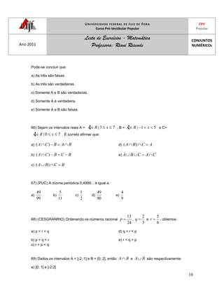 UNIVERSIDADE FEDERAL DE JUIZ DE FORA
Curso Pré-Vestibular Popular
CPV
Popular
Ano 2011
Lista de Exercícios - Matemática
Professora: Riani Resende
CONJUNTOS
NUMÉRICOS
10
Pode-se concluir que:
a) As três são falsas.
b) As três são verdadeiras.
c) Somente A e B são verdadeiras.
d) Somente A é verdadeira.
e) Somente A e B são falsas.
66) Sejam os intervalos reais A = 73| xRx , B = 51| xRx e C=
70| xRx . É correto afirmar que:
a) BABCA )(
b) BCBCA )(
c) BCBA )(
d) ACBA )(
e) CACBA
67) (PUC) A dízima periódica 0,4999... é igual a:
a)
99
49
b)
11
5
c)
2
1
d)
90
49
e)
9
4
68) (CESGRANRIO) Ordenando os números racionai
24
13
p ,
3
2
q e
6
5
r , obtemos:
a) p < r < q
b) p < q < r
c) r < p < q
d) q < r < p
e) r < q < p
69) Dados os intervalos A = ]-2; 1] e B = [0; 2], então BA e BA são respectivamente:
a) ]0; 1[ e ]-2;2[
 