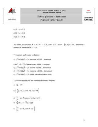 UNIVERSIDADE FEDERAL DE JUIZ DE FORA
Curso Pré-Vestibular Popular
CPV
Popular
Ano 2011
Lista de Exercícios - Matemática
Professora: Riani Resende
CONJUNTOS
NUMÉRICOS
9
b) [0; 1] e ]-2; 2]
c) ]0; 1] e ]-2; 2]
d) [0; 1[ e [-2; 2[
70) Dados os conjuntos A = NkcomkxNx ,2|* , e B = 10| xNx , determine o
número de elementos de BA .
71) Assinale a afirmação verdadeira:
a) )15).(15( é irracional e 0,999... é racional.
b) )15).(15( é racional e 0,999... é racional.
c) )15).(15( é racional e 0,999... é irracional.
d) )15).(15( é irracional e 0,999... é irracional.
e) )15).(15( e 0,999...não são números reais.
72) Chama-se conjunto dos números racionais o conjunto:
a) Rxx |
b) 0,| beZbcomZa
b
a
c) 0,| beNbcomNa
b
a
d) QaeaxRx |
e) ZbcomZa
b
a
,|
 