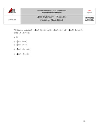UNIVERSIDADE FEDERAL DE JUIZ DE FORA
Curso Pré-Vestibular Popular
CPV
Popular
Ano 2011
Lista de Exercícios - Matemática
Professora: Riani Resende
CONJUNTOS
NUMÉRICOS
10
73) Sejam os conjuntos A = 30| xRx , e B = 3| xRx e C= 32| xRx .
Então CAB )( é:
a)
b) 0| xRx
c) 2| xRx
d) 02| xRx
e) 32| xRx
 