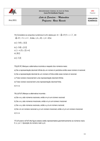 UNIVERSIDADE FEDERAL DE JUIZ DE FORA
Curso Pré-Vestibular Popular
CPV
Popular
Ano 2011
Lista de Exercícios - Matemática
Professora: Riani Resende
CONJUNTOS
NUMÉRICOS
11
74) Considere os conjuntos numéricos A e B, dados por: A = 20| xRx , B=
13| xRx . Então, )()( BABA é:
a) [2;1]]0;3[
b) [2;1[[0;3[
c) [;2]]3;]
d) ]1;0]
e) [2;3[
75)(UFJF) Marque a alternativa incorreta a respeito dos números reais:
a) Se a representação decimal infinita de um número é periódica então esse número é racional.
b) Se a representação decimal de um número é finita então esse número é racional.
c) Todo número irracional tem uma representação decimal infinita.
d) Todo número racional tem uma representação decimal finita.
e) n.r.a.
76) (UFJF) Marque a alternativa incorreta :
a) Se x e y são números racionais, então x+y é um número racional.
b) Se x e y são números irracionais, então x+y é um número irracional.
c) Se x e y são números racionais, então x.y é um número racional.
d) Se x é um número racional e y é um número irracional, então x+y é um número irracional.
e) n.r.a
77) (Fuvest e UFJF) Na figura abaixo estão representados geometricamente os números reais
0, x, y e 1. Aposição do número real x.y é:
 