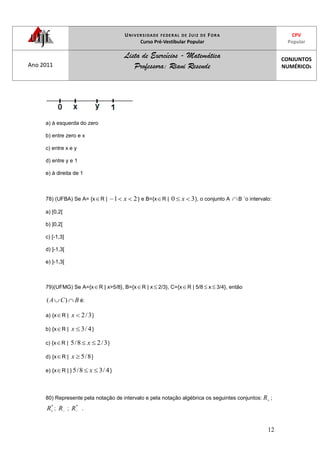 UNIVERSIDADE FEDERAL DE JUIZ DE FORA
Curso Pré-Vestibular Popular
CPV
Popular
Ano 2011
Lista de Exercícios - Matemática
Professora: Riani Resende
CONJUNTOS
NUMÉRICOS
12
a) à esquerda do zero
b) entre zero e x
c) entre x e y
d) entre y e 1
e) à direita de 1
78) (UFBA) Se A= {x R | 21 x } e B={x R | 30 x }, o conjunto A B ´o intervalo:
a) [0,2[
b) ]0,2[
c) [-1,3]
d) ]-1,3[
e) ]-1,3[
79)(UFMG) Se A={x R | x>5/8}, B={x R | x 2/3}, C={x R | 5/8 x 3/4}, então
BCA )( é:
a) {x R | 3/2x }
b) {x R | 4/3x }
c) {x R | 3/28/5 x }
d) {x R | 8/5x }
e) {x R | } 4/38/5 x }
80) Represente pela notação de intervalo e pela notação algébrica os seguintes conjuntos: R ;
*
R ; R ;
*
R .
 