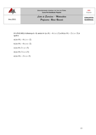 UNIVERSIDADE FEDERAL DE JUIZ DE FORA
Curso Pré-Vestibular Popular
CPV
Popular
Ano 2011
Lista de Exercícios - Matemática
Professora: Riani Resende
CONJUNTOS
NUMÉRICOS
13
81) (PUC-MG) A diferença A - B, sendo A= {x R | 34 x } e B={x R | 52 x } é
igual a:
a) {x R | 24 x }
b) {x R | 24 x }
c) {x R | 53 x }
d) {x R | 53 x }
e) {x R | 52 x }
 