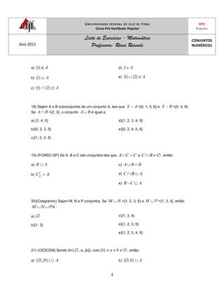 UNIVERSIDADE FEDERAL DE JUIZ DE FORA
Curso Pré-Vestibular Popular
CPV
Popular
Ano 2011
Lista de Exercícios - Matemática
Professora: Riani Resende
CONJUNTOS
NUMÉRICOS
4
a) A}1{
b) A}1{
c) A}2{}1{
d) A2
e) A}2{}1{
18) Sejam A e B subconjuntos de um conjunto X, tais que AX ={0, 1, 5, 6} e BX ={0, 4, 6}.
Se BA ={2, 3}, o conjunto BA é igual a:
a) {1, 4, 5}
b){0, 2, 3, 5}
c){1, 2, 3, 4}
d){1, 2, 3, 4, 5}
e){0, 2, 4, 5, 6}
19) (FCMSC-SP) Se A, B e C são conjuntos tais que CCA e BC , então:
a) AB
b) ACC
B
c) BBA
d) ABC
e) ACB
20)(Cesgranrio) Sejam M, N e P conjuntos. Se NM ={1, 2, 3, 5} e PM ={1, 3, 4}, então
PNM é :
a)
b){1, 3}
c){1, 3, 4}
d){1, 2, 3, 5}
e){1, 2, 3, 4, 5}
21) (CESCEM) Sendo A={ , a, {b}}, com bab}{ , então:
a) Ab}}{,{ b) Ab},{
 