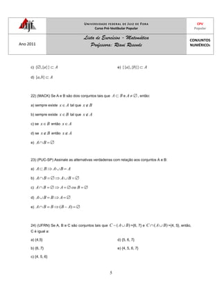 UNIVERSIDADE FEDERAL DE JUIZ DE FORA
Curso Pré-Vestibular Popular
CPV
Popular
Ano 2011
Lista de Exercícios - Matemática
Professora: Riani Resende
CONJUNTOS
NUMÉRICOS
5
c) Aa}}{,{
d) Aba },{
e) Aba }}{},{{
22) (MACK) Se A e B são dois conjuntos tais que BA e A , então:
a) sempre existe Ax tal que Bx
b) sempre existe Bx tal que Ax
c) se Bx então Ax
d) se Bx então Ax
e) BA
23) (PUC-SP) Assinale as alternativas verdadeiras com relação aos conjuntos A e B:
a) ABABA
b) BABA
c) BouABA
d) ABBA
e) )( ABBBA
24) (UFRN) Se A, B e C são conjuntos tais que )( BAC ={6, 7} e )( BAC ={4, 5}, então,
C é igual a:
a) {4,5}
b) {6, 7}
c) {4, 5, 6}
d) {5, 6, 7}
e) {4, 5, 6, 7}
 