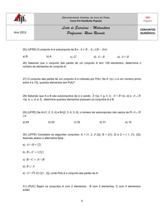 UNIVERSIDADE FEDERAL DE JUIZ DE FORA
Curso Pré-Vestibular Popular
CPV
Popular
Ano 2011
Lista de Exercícios - Matemática
Professora: Riani Resende
CONJUNTOS
NUMÉRICOS
6
25) (UFRS) O conjunto A é subconjunto de B e BA , )( ABA é :
a) B b) A c) d) BA e) BA
26) Sabendo que o conjunto das partes de um conjunto A tem 128 elementos, deterrmine o
número de elementos do conjunto A.
27) O conjunto das partes de um conjunto A é indicado por P(A). Se A ={x | x é um número primo
entre 4 e 15}, quantos elementos tem P(A)?
28) Sabendo que A e B são subconjuntos de U e sendo A ={e, f, g, h, i}, BA ={c, d} e BA
={a, b, c, d, e, f}, determine quantos elementos possuem os conjuntos A e B.
29) (UFPE) Se A={1, 2, 3, 4} e B={2, 3, 4, 5, 6}, o número de subconjuntos não vazios de P( BA
) é:
a) 64 b) 63 c) 32 d) 31 e) 16
30) (UFPE) Considere os seguintes conjuntos: A = {1, 2, {1,2}}, B = {{1}, 2} e C = { 1, {1}, {2}}.
Assinale abaixo a alternativa falsa :
a) }2{BA
b) }}1{{CB
c) BACB
d) AB
e) )(APA ={{1 , 2}}, onde P(A) é o conjunto das partes de A.
31) (PUC) Sejam os conjuntos A com 2 elementos , B com 3 elementos, C com 4 elementos;
então:
 