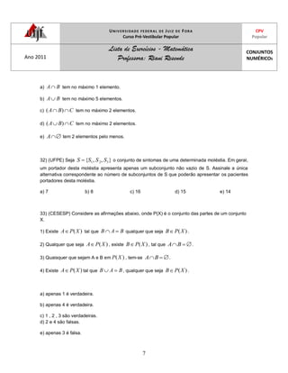 UNIVERSIDADE FEDERAL DE JUIZ DE FORA
Curso Pré-Vestibular Popular
CPV
Popular
Ano 2011
Lista de Exercícios - Matemática
Professora: Riani Resende
CONJUNTOS
NUMÉRICOS
7
a) BA tem no máximo 1 elemento.
b) BA tem no máximo 5 elementos.
c) CBA )( tem no máximo 2 elementos.
d) CBA )( tem no máximo 2 elementos.
e) A tem 2 elementos pelo menos.
32) (UFPE) Seja },,{ 321 SSSS o conjunto de sintomas de uma determinada moléstia. Em geral,
um portador desta moléstia apresenta apenas um subconjunto não vazio de S. Assinale a única
alternativa correspondente ao número de subconjuntos de S que poderão apresentar os pacientes
portadores desta moléstia.
a) 7 b) 8 c) 16 d) 15 e) 14
33) (CESESP) Considere as afirmações abaixo, onde P(X) é o conjunto das partes de um conjunto
X.
1) Existe )(XPA tal que BAB qualquer que seja )(XPB .
2) Qualquer que seja )(XPA , existe )(XPB , tal que BA .
3) Quaisquer que sejam A e B em )(XP , tem-se BA .
4) Existe )(XPA tal que BAB , qualquer que seja )(XPB .
a) apenas 1 é verdadeira.
b) apenas 4 é verdadeira.
c) 1 , 2 , 3 são verdadeiras.
d) 2 e 4 são falsas.
e) apenas 3 é falsa.
 