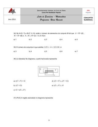 UNIVERSIDADE FEDERAL DE JUIZ DE FORA
Curso Pré-Vestibular Popular
CPV
Popular
Ano 2011
Lista de Exercícios - Matemática
Professora: Riani Resende
CONJUNTOS
NUMÉRICOS
8
34) Se A={3, 7} e B={7, 8, 9}, então o número de elementos do conjunto M tal que MA ={3} ,
MB ={8} e MBA ={3, 7, 8, 9,10} é:
a) 1 b) 2 c) 3 d) 4 e) 5
35) O número de conjuntos A que satisfaz }4,3,2,1{}2,1{ A é:
a) 3 b) 4 c) 5 d) 6 e) 7
36) (U.Uberaba) No diagrama, a parte hachurada representa:
a) GFE )(
b) )( GE
c) )( FEG
d) )()( GFFE
e) GFE )(
37) (PUC) A região assinalada no diagrama representa:
 