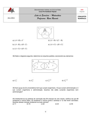 UNIVERSIDADE FEDERAL DE JUIZ DE FORA
Curso Pré-Vestibular Popular
CPV
Popular
Ano 2011
Lista de Exercícios - Matemática
Professora: Riani Resende
CONJUNTOS
NUMÉRICOS
9
a) CBA )(
b) )()( CBBA
c) )()( CBCA
d) )()( BCBA
e) )()( CBCA
38) Dado o diagrama seguinte, determine os conjuntos pedidos, escrevendo seu elementos:
a)
A
EC b)
B
EC c)
BA
EC d)
BA
EC
39) Num grupo de 22 universitários há 8 que cursam engenharia, 10 que cursam administração e 3
que cursam engenharia e administração. Quantos não estão cursando engenharia nem
administração?
40) Analisando-se as carteiras de vacinação das 84 crianças de uma creche, verificou-se que 68
receberam a vacina Sabin, 50 receberam a vacina contra o sarampo e 12 não foram vacinadas.
Quantas dessas crianças receberam as duas vacinas?
a) 11 b) 18 c) 22 d) 23 e) 46
 