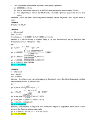 2. Uma propriedade é vendida nas seguintes condições de pagamento:
a) 10.000,00 de entrada.
b) mais 04 pagamentos trimestrais de 5.000,00 cada, ocorrendo o primeiro daqui 120 dias.
c) mais 60 prestações mensais de 800,00 cada, ocorrendo o primeiro pagamento daqui a dois
meses.
Sendo de 1,8% ao mês a taxa efetiva de juros de mercado, até que preço vale a pena pagar o imóvel a
vista?
1ª PARTE
Entrada = 10.000,00
2ª PARTE
n = 4 (trimestral)
pmt = 5.000,00
i = 1,8% ao mês => (1+0,018)3
-1 = 5,4977832% ao trimestre
carência = 1 mês (ocorrendo o primeiro daqui a 120 dias. Considerando que as prestações são
trimestrais a carência é de apenas 1 mês).
pv = ?
‫ݒ݌‬ ൌ ‫ݐ݉݌‬ ‫כ‬
1 െ ሺ1 ൅ ݅ሻି௡
݅
‫כ‬ ሺ1 ൅ ݅ሻି௡
‫ݒ݌‬ ൌ 5.000,00 ‫כ‬
1 െ ሺ1 ൅ 0,054977832ሻିସ
0,054977832
‫כ‬ ሺ1,018ሻିଵ
‫ݒ݌‬ ൌ 5.000,00 ‫כ‬
0,192715407
0,054977832
‫כ‬ 0,982318271
‫ݒ݌‬ ൌ 5.000,00 ‫כ‬ 3,505329332 ‫כ‬ 0,982318271
‫ݒ݌‬ ൌ 5.000,00 ‫כ‬ 3,443349049
‫ݒ݌‬ ൌ 17.216,74525
3ª PARTE
n = 60 (mensal)
pmt = 800,00
i = 1,8% ao mês
carência = 1 mês (ocorrendo o primeiro pagamento daqui a dois meses. Considerando que as prestações
são mensais a carência de apenas 1 mês).
pv = ?
‫ݒ݌‬ ൌ ‫ݐ݉݌‬ ‫כ‬
1 െ ሺ1 ൅ ݅ሻି௡
݅
‫כ‬ ሺ1 ൅ ݅ሻି௡
‫ݒ݌‬ ൌ 800,00 ‫כ‬
1 െ ሺ1 ൅ 0,018ሻି଺଴
0,018
‫כ‬ ሺ1 ൅ 0,18ሻିଵ
‫ݒ݌‬ ൌ 800,00 ‫כ‬
0,657126794
0,018
‫כ‬ 0,982318271
‫ݒ݌‬ ൌ 800,00 ‫כ‬ 36,50705413 ‫כ‬ 0,982318271
‫ݒ݌‬ ൌ 800,00 ‫כ‬ 35,86154629
‫ݒ݌‬ ൌ 28.689,23703
Portanto, para encontrar o preço que seria interessante adquirir a propriedade basta somar o valor
presente dos fluxos de caixa para a entrada.
‫ݒ݌‬ ൌ 10.000,00 ൅ 17.216,74525 ൅ 28.689,23703
‫ݒ݌‬ ൌ 55.905,98228
 