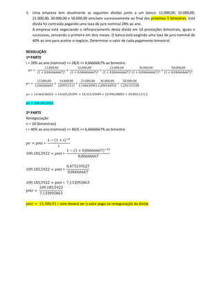 3. Uma empresa tem atualmente as seguintes dívidas junto a um banco: 12.000,00, 16.000,00,
21.000,00, 30.000,00 e 50.000,00 vencíveis sucessivamente ao final dos próximos 5 bimestres. Está
dívida foi contraída pagando uma taxa de juro nominal 28% ao ano.
A empresa está negociando o refinanciamento desta dívida em 10 prestações bimestrais, iguais e
sucessivas, vencendo a primeira em dois meses. O banco está exigindo uma taxa de juro nominal de
40% ao ano para aceitar o negócio. Determinar o valor de cada pagamento bimestral.
RESOLUÇÃO
1ª PARTE
i = 28% ao ano (nominal) => 28/6 => 4,6666667% ao bimestre.
‫ݒ݌‬ ൌ
12.000,00
ሺ1 ൅ 0,046666667ሻଵ ൅
16.000,00
ሺ1 ൅ 0,046666667ሻଶ ൅
21.000,00
ሺ1 ൅ 0,046666667ሻଷ
30.000,00
ሺ1 ൅ 0,046666667ሻସ ൅
50.000,00
ሺ1 ൅ 0,046666667ሻହ
‫ݒ݌‬ ൌ
12.000,00
1,046666667
൅
16.000,00
1,09551111
൅
21.000,00
1,146634961
30.000,00
1,200144592
൅
50.000,00
1,256151338
‫ݒ݌‬ ൌ 14.464,96816 ൅ 14.605,05499 ൅ 18.315,45989 ൅ 24.996,98803 ൅ 39.804.12112
‫ݒ݌‬ ൌ 109.185,5922
2ª PARTE
Renegociação
n = 10 (bimestrais)
i = 40% ao ano (nominal) => 40/6 => 6,6666667% ao bimestre
‫ݒ݌‬ ൌ ‫ݐ݉݌‬ ‫כ‬
1 െ ሺ1 ൅ ݅ሻି௡
݅
109.185,5922 ൌ ‫ݐ݉݌‬ ‫כ‬
1 െ ሺ1 ൅ 0,06666667ሻିଵ଴
0,06666667
109.185,5922 ൌ ‫ݐ݉݌‬ ‫כ‬
0,475539527
0,06666667
109.185,5922 ൌ ‫ݐ݉݌‬ ‫כ‬ 7,133092863
‫ݐ݉݌‬ ൌ
109.185,5922
7,133092863
‫ݐ݉݌‬ ൌ 15.306,91 – este deverá ser o valor pago na renegociação da dívida
 