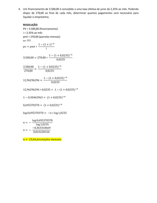 4. Um financiamento de 3.500,00 é concedido a uma taxa efetiva de juros de 2,35% ao mês. Podendo
dispor de 270,00 ao final de cada mês, determinar quantos pagamentos será necessário para
liquidar o empréstimo.
RESOLUÇÃO
PV = 3.500,00 (financiamento)
i = 2,35% ao mês
pmt = 270,00 (parcelas mensais)
n= ???
‫ݒ݌‬ ൌ ‫ݐ݉݌‬ ‫כ‬
1 െ ሺ1 ൅ ݅ሻି௡
݅
3.500,00 ൌ 270,00 ‫כ‬
1 െ ሺ1 ൅ 0,0235ሻି௡
0,0235
3.500,00
270,00
ൌ
1 െ ሺ1 ൅ 0,0235ሻି௡
0,0235
12,96296296 ൌ
1 െ ሺ1 ൅ 0,0235ሻି௡
0,0235
12,96296296 ‫כ‬ 0,0235 ൌ 1 െ ሺ1 ൅ 0,0235ሻି௡
1 െ 0,30462963 ൌ ሺ1 ൅ 0,0235ሻି௡
0,695370370 ൌ ሺ1 ൅ 0,0235ሻି௡
log 0,695370370 ൌ െ݊ ‫כ‬ log 1,0235
݊ ൌ െ
log 0,695370370
log 1,0235
݊ ൌ െ
െ0,363310669
0,023228126
݊ ൌ 15,64 ‫ܽݐݏ݁ݎ݌‬çõ݁‫ݏ‬ ݉݁݊‫ݏ݅ܽݏ‬
 