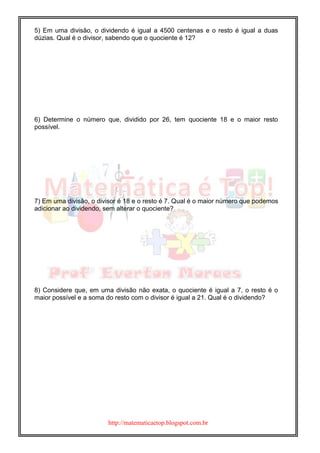 http://matematicaetop.blogspot.com.br
5) Em uma divisão, o dividendo é igual a 4500 centenas e o resto é igual a duas
dúzias. Qual é o divisor, sabendo que o quociente é 12?
6) Determine o número que, dividido por 26, tem quociente 18 e o maior resto
possível.
7) Em uma divisão, o divisor é 18 e o resto é 7. Qual é o maior número que podemos
adicionar ao dividendo, sem alterar o quociente?
8) Considere que, em uma divisão não exata, o quociente é igual a 7, o resto é o
maior possível e a soma do resto com o divisor é igual a 21. Qual é o dividendo?
 