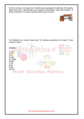 http://matematicaetop.blogspot.com.br
9) Como chovia, vovó pediu aos 5 netinhos que assistissem à televisão. Ela repartiu
balas entre eles e recomendou que ficassem comportados. Cada neto recebeu 13
balas e sobraram 3 na caixa. Quantas balas havia na caixa?
10) Dividindo um número natural por 12, obtemos quociente 34 e resto 9. Que
número é esse?
Gabarito:
1) 110
2) 15
3) 7
4) 755
5) 37498
6) 493
7) 10
8) 87
9) 68
10) 417
 