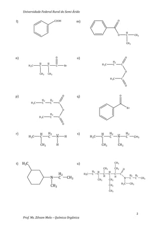 Universidade Federal Rural do Semi-Árido

l)                                    COOH                  m)                                      O



                                                                                                                H
                                                                                                    O           C          CH3


                                                                                                                CH3




n)                                    O                     o)                                                  O
                                                                                              H2
                    H        H                                                    H 3C        C         C
           H3 C     C        C        C        Br

                                                                                                                O
                    CH3      CH3
                                                                                          H 3C          C

                                                                                                                O



p)                                            O             q)                                          O
                        H2       H2
             H 3C       C        C        C
                                                                                                                Br
                                              O
                                 H2
                    H 3C         C        C

                                              O


r)                  H        H2                             s)                    H       H2                    H2
           H3 C     C        C         N          H                    H3 C       C       C         N           C         CH 3


                     CH3               H                                          CH3               CH3




t)   H3C                                                    u)                                  CH3

                                                                                    CH3         CH2         O
                                                                        H2    H           H
                                          H2                     H3C    C     C     C     C     C       C
                                                                                                                     H2    H2
                                                                                    H           H
                                 N        C           CH3                     CH3         CH2
                                                                                                            N        C     C     CH3

                                                                                                        H2C          CH3
                                 CH3                                                      CH2

                                                                                          CH3




                                                                                                                            2
     Prof. Ms. Zilvam Melo – Química Orgânica
 