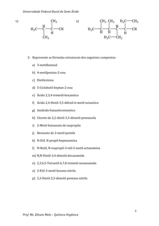 Universidade Federal Rural do Semi-Árido

v)                       CH3                  x)               CH3 CH3        H2C   CH3
                   H                                                      H
          H3C      C     C     CN                      H3C     C     C    C     C   CN
                         H                                     H     H          H
                   CH3                                             H3 C   CH2




        2- Represente as fórmulas estruturais dos seguintes compostos:

           a) 3-metilbutanal

           b) 4-metilpentan-2-ona

           c) Dietilcetona

           d) 5-Ciclobutil-heptan-2-ona

           e) Ácido 2,3,4-trimetil-hexanóico

           f) Ácido 2,4-Dietil-3,5-difenil-6-metil-octanóico

           g) Anidrido butanóicoetanóico

           h) Cloreto de 2,2-dietil-3,3-dimetil-pentanoila

           i) 2-Metil-butanoato de isopropila

           j) Benzoato de 2-metil-pentila

           k) N-Etil, N-propil-heptanamina

           l) N-Butil, N-isopropil-3-etil-5-metil-octanamina

           m) N,N-Dietil-3,4-dimetil-decanamida

           n) 2,3,4,5-Tetraetil-6,7,8-trimetil-nonanamida

           o) 2-Etil-3-metil-hexano nitrila

           p) 2,3-Dietil-2,3-dimetil-pentano nitrila




                                                                                     3
     Prof. Ms. Zilvam Melo – Química Orgânica
 