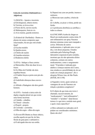 Lista de exercícios (Substantivos e
Adjetivos)
1) (MACK) - Aponte a incorreta:
a) Grã-duquesas, altares-mores.
b) Vaivéns, os leva-e-traz.
c) Flores-de-lis, navios-escola.
d) Malmequeres, bem-te-vis.
e) Aves-marias, guarda-noturnos.
2) (Federal de Uberlândia) - Dentre os
plurais de nomes compostos aqui
relacionados, há um que está errado.
Qual?
a) Escolas-modelo
b) Quebra-nozes
c) Chefes-de-seções
d) Guardas-noturnos
e) Redatores-chefes
3) (ITA) - Indique a frase correta:
a) Mariazinha e Rita são duas leva-e-
trazes.
b) Os filhos de Clotilde são dois
espalhas-brasas.
c) O ladrão forçou a porta com pés-de-
cabra.
d) Godofredo almoçou duas couves-
flor.
e) Alfredo e Radagásio são dois gentil-
homens.
4) (UFF) - Assinale a única série de
duplas singular-plural em que existe
uma forma incorreta:
a) Cidadão - cidadões
b) Cônsul - cônsules
c) Projetil - projetis
d) Corrimão - corrimões
e) Olho-de-sogra - olhos-de-sogra
5) (Fuvest-SP) Dentre as frases abaixo,
escolha aquela em que há, de fato,
flexão de grau para o substantivo.
a) O advogado deu-me seu cartão.
b) Deparei-me com um portão, imenso e
suntuoso.
c) Moravam num casebre, à beira do
rio.
d) A abelha, ao picar a vítima, perde seu
ferrão.
e) A professora distribuiu as cartilhas a
todos os alunos
6) (UNICAMP) Acaba de chegar ao
Brasil um medicamento contra rinite. O
anti-inflamatório em spray Nasonex
diminui sintomas como nariz tampado e
coriza. Diferente de outros
medicamentos, é aplicado uma vez por
dia, e em doses pequenas. Estudos
realizados pela Schering-Plough,
laboratório responsável pelo remédio,
mostram que ele não apresenta efeitos
colaterais, comuns em outros
medicamentos, como o sangramento
nasal. “O produto é indicado para
adultos e crianças maiores de12 anos,
mas estuda-se a possibilidade de ele ser
usado em crianças pequenas”, diz o
alergista Wilson Aun, de São Paulo.
(ISTOÉ, 04/11/98)
a) Segundo o texto, quais seriam as
vantagens do uso de Nasonex em
relação a produtos congêneres?
b) O objeto de que trata este texto é
chamado, sucessivamente, de
“medicamento”, “anti-inflamatório”,
“remédio” e “produto”. Qual desses
termos é o que tem o sentido mais geral,
e qual o mais específico?
c) Dois substantivos indicados em b
podem ser considerados sinônimos.
Quais são eles?
 