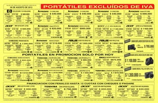 GUÍA DE PRECIOS VIGENTE HASTA EL

                        28 DE AGOSTO DE 2012
                              PAVILION MINI 110-4100LA(2048)                                                                            S110 N2600 (2084)                                                                       S110 N2600 (2082)                                                                                     S110 N2600 (2083)                                                                      Ideapad G475 (2090)
 ó 12 Cheques de         CON CODENSA 48 CUOTAS                                        ó 12 Cheques de         CON CODENSA 48 CUOTAS                                            ó 12 Cheques de         CON CODENSA 48 CUOTAS                                            ó 12 Cheques de            CON CODENSA 48 CUOTAS                                                     ó 12 Cheques de        CON CODENSA 48 CUOTAS
  $62.000                   $19.198                     $ 560.000                     $60.000                     $18.512              $ 540.000                               $60.000                  $18.512                $ 540.000                                $60.000                      $18.512                          $ 540.000                              $76.000                 $23.963                 $ 699.000
    Intel Atom N2600 1.6GHz             2GB DDR3                        Negro            Intel Atom N2600 1.6GHz             2GB DDR3                           Azul             Intel Atom N2600 1.6GHz             2GB DDR3                         Negro               Intel Atom N2600 1.6GHz                      2GB DDR3                     Rojo                          AMD C50 1.0GHZ                 2GB DDR3                    Negro
                                                                                                                                                                                                                                                                                                                                                                                                                                             Color
          Procesador                     Memoria RAM                    Color                   Procesador                  Memoria RAM                         Color                  Procesador                   Memoria RAM                       Color                       Procesador                          Memoria RAM                   Color                           Procesador                  Memoria RAM
     Intel HD Graphics                    320GB                     1.20Kg                       Integrado                   320GB                             1.2Kg                    Integrado                    320GB                        1.2Kg                            Integrado                           320GB                      1.2Kg                              Integrado                    500GB                    2.4Kg
          Gráficos                         Disco Duro                   Peso                       Video                      Disco Duro                         Peso                     Video                       Disco Duro                       Peso                          Video                              Disco Duro                   Peso                              Video                       Disco Duro                 Peso
       10.1" LED                         Sistema Operativo         6 Celdas                  10.1"LED                          Windows 7                   3 celdas                  10.1"LED                          Windows 7               3 celdas                        10.1"LED                                  Windows 7               3 celdas                           14"LED                          Windows 7             6 celdas
           Pantalla                      Windows 7 Starter             Batería                   Pantalla                       Starter                         Batería                  Pantalla                       Starter                       Batería                      Pantalla                               Starter                  Batería                            Pantalla                       Starter                 Batería
  + Funda HP                      4 Unidades disponibles           3 USB 2.0                                                                           3 USB 2.0                                                                           3 USB 2.0                                                                                          3 USB 2.0                                                                                 3 USB 2.0

                                     MINI AO722-0475 (2102)                                                                           Ideapad G470 (2121)                                                                      IDEAPAD G470(1936)                                                                                     SVE14113EL/WE (2132)                                                    ASPIRE 3S ULTRABOOK(3005)
  ó 12 Cheques de         CON CODENSA 48 CUOTAS                                       ó 12 Cheques de         CON CODENSA 48 CUOTAS                                            ó 12 Cheques de         CON CODENSA 48 CUOTAS                                             ó 12 Cheques de             CON CODENSA 48 CUOTAS                                                   ó 12 Cheques de         CON CODENSA 48 CUOTAS
   $62.000                   $19.198                   $ 560.000                      $98.000                     $31.540              $ 920.000                                $105.000 $34.411                               $995.000                                 $119.000 $38.739                                              $ 1'130.000                             $150.000 $49.709                                $ 1'450.000
      AMD C60B 1.0GHz                  2GB DDR3                        Rojo            Intel Core i3 2350M 2.3GHZ            4GB DDR3                           Rojo            Intel Core i3-2350M 2.3 GHz          4GB DDR3                         Café               Intel Core i3-2370M 2.4GHz 2GB DDR3 Máx.8GB                                Blanco                    Intel Core i5-2467M 1.6GHz        4GB DDR3                    Platiado
         Procesador                     Memoria RAM                    Color                    Procesador                  Memoria RAM                         Color                  Procesador                   Memoria RAM                       Color                       Procesador                          Memoria RAM                    Color                          Procesador                    Memoria RAM                Color
                                         500GB                                                   Integrado                   500GB                             2.3Kg                    Integrado                                                                           Integrada HD3000                           320GB                      2.2Kg
            Integrado                                                1.6Kg                                                    Disco Duro                         Peso
                                                                                                                                                                                                                     750GB                        2.4Kg                           VIDEO                                 Disco Duro                   Peso
                                                                                                                                                                                                                                                                                                                                                                                       Integrado                  500GB                     1.3Kg
              VIDEO                       Disco Duro                    Peso                       Video                                                                                  Video                       Disco Duro                       Peso                                                                                                                              VIDEO                     Disco Duro                     Peso
                                                                                               14"LED                         Windows 7                    6 celdas                 14.0"LED                                                   6 celdas                           14" Led                            Sistema Operativo          4 Celdas
     11.6" Led                        Sistema Operativo            6 celdas                      Pantalla                     Home Basic                       Batería                   Pantalla
                                                                                                                                                                                                                      Windows 7
                                                                                                                                                                                                                   Home Basic 64Bits                  Batería                      Pantalla                          Home Basic 64 Bits            Batería                       13.3" Led                       Windows 7                6 celdas
          Pantalla                          Linux                      Batería                                                                                                                                                                                                                                                                                                       Pantalla                Home Premium 64 Bits            Batería
                                                                                                                                                                                                                                                       2.1             Teclado iluminado
    Teclado Español * Tarjeta Red 10/100 * Resolución (1024 *1280)                                                                                                                                                                                                                                               3 USB 2.0 1 USB 3.0


                                                                                                                                                                                                                          K53SD-V2G-3DSX(2135)                                                                                   R401VM (2134)
  ó 12 Cheques de           CON CODENSA 48 CUOTAS
                                                 NP200A4B-A04(2139)
                                                                                      ó 12 Cheques de         CON CODENSA 48 CUOTAS
                                                                                                                                      IDEAPAD Z470(2037)
                                                                                                                                                                               ó 12 Cheques de         CON CODENSA 48 CUOTAS                                            ó 12 Cheques de             CON CODENSA 48 CUOTAS                                                                          CAMARA DIGITAL NIKON COOLPIX S9100 18X (10720)
  $95.000                    $30.683 $ 1'295.000                                       $128.000 $41.790                                $1'219.000                              $136.000                  $44.567               $1'300.000                               $193.000                      $64.451                         $1'880.000
   Intel Core i5-2450 2.5GHz
          Procesador
         Intel GMA
                                       4GB DDR3
                                        Memoria RAM
                                         750GB
                                                                       Negro
                                                                       Color
                                                                     2.2Kg
                                                                                        Intel Core i5-2450M 2.5GHz
                                                                                               Procesador
                                                                                               Intel HD3000
                                                                                                                             4GB DDR3
                                                                                                                            Memoria RAM
                                                                                                                             750GB
                                                                                                                                                                Gris
                                                                                                                                                                Color
                                                                                                                                                               2.4Kg
                                                                                                                                                                               Intel Core i5 2450M 2.5GHz
                                                                                                                                                                                       Procesador
                                                                                                                                                                                   Nvidia Geforce 610M 2GB
                                                                                                                                                                                                                       6GB DDR3
                                                                                                                                                                                                                    Memoria RAM
                                                                                                                                                                                                                     750GB                        2.7Kg
                                                                                                                                                                                                                                                       Café
                                                                                                                                                                                                                                                       Color
                                                                                                                                                                                                                                                                        Intel Core i7 3ª Gen. 3610QM 2.3GHz
                                                                                                                                                                                                                                                                                  Procesador
                                                                                                                                                                                                                                                                             Nvidia Geforce 610M 2GB
                                                                                                                                                                                                                                                                                                                          8GB DDR3
                                                                                                                                                                                                                                                                                                                       Memoria RAM
                                                                                                                                                                                                                                                                                                                           1TB
                                                                                                                                                                                                                                                                                                                                                    Aluminio
                                                                                                                                                                                                                                                                                                                                                     Color
                                                                                                                                                                                                                                                                                                                                                   2.4Kg
                                                                                                                                                                                                                                                                                                                                                                                                                 + FUNDA + SD 8GB
                                                                                                                                                                                                                                                                                                                                                                                                                   MEMORIA           $ 785.000
           VIDEO                          Disco Duro                    Peso                       Video                      Disco Duro                         Peso                       VIDEO                     Disco Duro                       Peso                           VIDEO                              Disco Duro                  Peso
        14" Led                       Sistema Operativo           6 Celdas                   14.0"LED                         Windows 7                    6 celdas                 15.6" Led                       Sistema Operativo          6 celdas                          14" Led                              Sistema Operativo          6 celdas                                                                                                IVA INCLUIDO
          Pantalla                Windows 7 Profesional 64Bits        Batería                    Pantalla                 Home Premium 64Bits                  Batería                   Pantalla                     Linux Ubuntu                    Batería                       Pantalla                            Linux Ubuntu                Batería

                                        3 USB 2.0                                     4 Unidades Disp.                     3 USB 2.0                                           Teclado numérico 2 USB 2.0, 1 USB 3.0                                                   Parlante externo                               3 USB 3.0                                                                                1 Unidad disponible

                                                             PORTATILES EN PROMOCION SOLO POR HOY                                                                                                                                                                                                                                                                                              CAMARA DIGITAL NIKON COOLPIX D3000 (10807)
                                             NP300E4Z-AOJCOE(2010)                                                                L755-SP5102CL(1960)                                                                      L845-SP4202KL(2111)                                                                        INSPIRON ENRICO(2130)
                                                                                                                                                                                                                                                                        ó 12 Cheques de              CON CODENSA 48 CUOTAS


                                                                                                                                                                                                                                                                                                                                                                             $ 1.100.000                           FUNDA +
  ó 12 Cheques de           CON CODENSA 48 CUOTAS                                     ó 12 Cheques de CON CODENSA 48 CUOTAS                                                    ó 12 Cheques de CON CODENSA 48 CUOTAS
  $95.000                    $30.683                 $ 895.000                             $119.000                     $38.739            $ 1'130.000                            $104.000                 $33.834                 $ 980.000                              $93.000                          $29.997                     $875.000
   Intel Core i3-2350 2.2GHz
          Procesador
                                       4GB DDR3
                                        Memoria RAM
                                                                        Gris
                                                                        Color
                                                                                        INTEL Core i3 2330M 2.2GHZ
                                                                                                  Procesador
                                                                                                                           3GB DDR3(Máx.8GB)
                                                                                                                             Memoria RAM
                                                                                                                                                                 Gris
                                                                                                                                                                 Color
                                                                                                                                                                                INTEL Core i3 2350M 2.3GHZ
                                                                                                                                                                                         Procesador
                                                                                                                                                                                                                4GB DDR3
                                                                                                                                                                                                                      Memoria RAM
                                                                                                                                                                                                                                                      Negro
                                                                                                                                                                                                                                                       Color
                                                                                                                                                                                                                                                                         Intel Core i3 2370M 2.4GHz
                                                                                                                                                                                                                                                                                   Procesador
                                                                                                                                                                                                                                                                                                                    4GB DDR3
                                                                                                                                                                                                                                                                                                                        Memoria RAM
                                                                                                                                                                                                                                                                                                                                                      Negro
                                                                                                                                                                                                                                                                                                                                                      Color
                                                                                                                                                                                                                                                                                                                                                                                                                   MEMORIA SD 8GB
         Intel GMA                       750GB                       2.2Kg                   Intel HD Integrada               500GB                      Teclado Numérico
                                                                                                                                                                                      Intel HD Integrada               500GB                          2.4Kg                  Intel HD Graphics integrado                 500GB                     2.1Kg
           VIDEO                          Disco Duro                    Peso                                                   Disco Duro                                                    VIDEO                      Disco Duro                       Peso                           VIDEO                             Disco Duro                  Peso
        14" Led                         Sistema Operativo         6 Celdas
                                                                                                    VIDEO
                                                                                              15.6" LED                        Windows 7                   6 Celdas                  14.0" LED                         Windows 7               6 Celdas                             14.1"                             Sistema Operativo          6 Celdas                      IVA INCLUIDO 1 Unidad disponible
          Pantalla                          Free DOS                   Batería                     Pantalla                    Home Basic                       Batería                   Pantalla                  HOME BASIC 64BITS                 Batería                       Pantalla                              Free DOS                   Batería
                                                                                       OBSEQUIO MORRAL + USB 8GB
                                                                      USB 2.0                                                               2 Unidades Disp.                                                         2 USB 3.0
                                                                                                                                                                                                                                                                                                                                                                                                    CAMARA NIKON J1 FULL HD 10CPS (11161)
                                                    IDEAPAD Z470(2039)                                                                IDEAPAD U300S Ultrabook (2085)                                                           L845-SP4211(2116)                                                                 ULTRABOOK U845-SP4201L(2115)
  ó 12 Cheques de        CON CODENSA 48 CUOTAS                                        ó 12 Cheques de         CON CODENSA 48 CUOTAS                                            ó 12 Cheques de CON CODENSA 48 CUOTAS
   $127.000                 $41.653                  $1'210.000                       $146.000                    $48.338             $ 1.410.000                                  $141.000                        $46.281         $ 1'350.000                             ó 12 Cheques de
                                                                                                                                                                                                                                                                             $192.000
                                                                                                                                                                                                                                                                                                              CON CODENSA 48 CUOTAS
                                                                                                                                                                                                                                                                                                            $64.108                     $ 1'870.000
   Intel Core i5-2450M 2.5GHz
         Procesador
         Intel HD3000
             Video
       14.0"LED
                                          4GB DDR3
                                         Memoria RAM
                                          750GB
                                           Disco Duro
                                          Windows 7
                                                                      Rosado
                                                                       Color
                                                                     2.4Kg
                                                                        Peso
                                                                   6 celdas
                                                                                           Intel I5 - 2467M 1.6GHZ
                                                                                                Procesador
                                                                                                 Integrado
                                                                                                   Video
                                                                                             13.3"LED
                                                                                                                             4GB DDR3
                                                                                                                            Memoria RAM
                                                                                                                             128GB
                                                                                                                        Disco Duro Estado Solido

                                                                                                                               Windows 7
                                                                                                                                                                Gris
                                                                                                                                                                Color
                                                                                                                                                               1.3Kg
                                                                                                                                                                 Peso
                                                                                                                                                           4 celdas
                                                                                                                                                                                INTEL Core i5 3ª Gen. 3210M 2.5GHZ
                                                                                                                                                                                         Procesador
                                                                                                                                                                                      Intel HD Integrada
                                                                                                                                                                                             VIDEO
                                                                                                                                                                                     14.0" LED
                                                                                                                                                                                                                        4GB DDR3
                                                                                                                                                                                                                      Memoria RAM
                                                                                                                                                                                                                       640GB
                                                                                                                                                                                                                        Disco Duro
                                                                                                                                                                                                                        Windows 7               6 Celdas
                                                                                                                                                                                                                                                        Gris
                                                                                                                                                                                                                                                       Color
                                                                                                                                                                                                                                                      2.4Kg
                                                                                                                                                                                                                                                         Peso
                                                                                                                                                                                                                                                                          Intel 3ª Gen Core i5-3317U 1.7GHZ
                                                                                                                                                                                                                                                                                     Procesador
                                                                                                                                                                                                                                                                                 Intel HD Integrada
                                                                                                                                                                                                                                                                                        VIDEO
                                                                                                                                                                                                                                                                                14.0" LED
                                                                                                                                                                                                                                                                                                                 6GB DDR3
                                                                                                                                                                                                                                                                                                                         Memoria RAM
                                                                                                                                                                                                                                                                                                                         500GB
                                                                                                                                                                                                                                                                                                                           Disco Duro
                                                                                                                                                                                                                                                                                                                          Windows 7
                                                                                                                                                                                                                                                                                                                                                       Gris
                                                                                                                                                                                                                                                                                                                                                     Color
                                                                                                                                                                                                                                                                                                                                                   1.7Kg
                                                                                                                                                                                                                                                                                                                                                       Peso
                                                                                                                                                                                                                                                                                                                                                 6 Celdas
                                                                                                                                                                                                                                                                                                                                                                             $ 1.350.000                               FUNDA
                                                                                                                                                                                                                                                                                                                                                                                                                       MEMORIA SD 8GB
           Pantalla                   Home Premium 64Bits              Batería                   Pantalla                    Home Premium                       Batería                   Pantalla                      Home Basic                    Batería                         Pantalla                        Home Premium 64Bits            Batería                    IVA INCLUIDO
                        3 USB 2.0                                                                                           2 USB 2.0                                                                                                                                                                                  2 USB 2.0 1USB 3.0                                                          2 Unidades disponibles

                                                                      FINANCIACION CON FENALCO HASTA 12 CUOTAS CON CHEQUES O PAGARE
                                             MINI AO725-0495 (2103)                                                                                                  C845-SP4201SL(2045)                                                                            AS5750-6870(2999)                                                                                                          AS5750-6810(3000)
   ó 12 Cheques de               CON CODENSA 48 CUOTAS                                                         ó 12 Cheques de CON CODENSA 48 CUOTAS                                                                            ó 12 Cheques de           CON CODENSA 48 CUOTAS                                                                     ó 12 Cheques de             CON CODENSA 48 CUOTAS
    $66.000                         $20.569                      $ 600.000                                             $85.000                 $27.083                         $ 790.000                                           $91.000                     $29.140                 $ 850.000                                                      $99.000                     $31.883                       $ 930.000
        AMD C60B 1.0GHz                          4GB DDR3                          Negro                             INTEL Pentium B960 2.2GHZ      2GB DDR3                                        Plata                       INTEL Core i3 2350M 2.3GHZ           6GB DDR3                                              Negro                    INTEL Core i5 2450M 2.5GHZ                     6GB DDR3                             Negro
            Procesador                              Memoria RAM                    Color                                    Procesador                         Memoria RAM                          Color                               Procesador                     Memoria RAM                                         Color                               Procesador                           Memoria RAM                         Color
                Integrado                           500GB                         1.6Kg                                  Intel HD Integrada                     500GB                           2.4Kg                                     Integrado                    500GB                                             2.6Kg                                   Integrado                          500GB                               2.6Kg
                  VIDEO                              Disco Duro                     Peso                                        VIDEO                            Disco Duro                           Peso                                  VIDEO                        Disco Duro                                           Peso                                 VIDEO                             Disco Duro                          Peso
       11.6" Led                               Sistema Operativo                 6 celdas                               14.0" LED                                 Windows 7               6 Celdas                                   15.6" Led                      Sistema Operativo                                6 celdas                             15.6" Led                             Sistema Operativo                    6 celdas
             Pantalla                                Linux                         Batería                                   Pantalla                             Home Basic                      Batería                               Pantalla                       Linux Linpus                                         Batería                            Pantalla                            Linux Linpus                         Batería
                                                                 3 USB 2.0                                        11 Unidades Disp.                             3 USB 2.0                                                      Teclado numerico                                                                                                    Teclado numerico


La presente publicación no es una oferta ni una propuesta comercial, es una guía informativa, donde los productos en promoción cuentan con una disponibilidad de cinco (5) unidades. Compu Greiff no será responsable por aquellos errores tipográficos o fotográficos que se llegasen a presentar en la presente publicación.
 