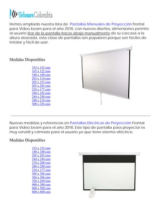 Hemos ampliado nuestra lista de Pantallas Manuales de Proyección frontal
para Video beam para el año 2018, con nuevos diseños, dimensiones permite
al usuario tirar de la pantalla hacia abajo manualmente de su carcasa a la
altura deseada, esta clase de pantallas son populares porque son fáciles de
instalar y fácil de usar.
Medidas Disponibles
153 x 153 cms
165 x 122 cms
180 x 180 cms
203 x 114 cms
203 x 153 cms
203 x 203 cms
234 x 177 cms
244 x 182 cms
244 x 244 cms
280 x 210 cms
300 x 226 cms
Nuevas medidas y referencias en Pantallas Eléctricas de Proyección Frontal
para Video beam para el año 2018, Este tipo de pantalla para proyector es
muy versátil y cómoda para el usuario ya que tiene sistema eléctrico.
Medidas Disponibles
153 x 153 cms
180 x 180 cms
203 x 203 cms
244 x 244 cms
274 x 208 cms
280 x 280 cms
234 x 177 cms
305 x 305 cms
366 x 366 cms
356 x 269 cms
400 x 300 cms
600 x 500 cms
800 x 600 cms
 