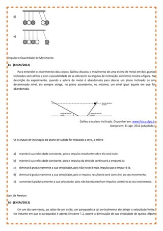 d)
e)
Impulso e Quantidade de Movimento
15 - (ENEM/2014)
Para entender os movimentos dos corpos, Galileu discutiu o movimento de uma esfera de metal em dois planos
inclinados sem atritos e com a possibilidade de se alterarem os ângulos de inclinação, conforme mostra a figura. Na
descrição do experimento, quando a esfera de metal é abandonada para descer um plano inclinado de um
determinado nível, ela sempre atinge, no plano ascendente, no máximo, um nível igual àquele em que foi
abandonada.
Galileu e o plano inclinado. Disponível em: www.fisica.ufpb.b.
Acesso em: 21 ago. 2012 (adaptado).
Se o ângulo de inclinação do plano de subida for reduzido a zero, a esfera
a) manterá sua velocidade constante, pois o impulso resultante sobre ela será nulo.
b) manterá sua velocidade constante, pois o impulso da descida continuará a empurrá-la.
c) diminuirá gradativamente a sua velocidade, pois não haverá mais impulso para empurrá-la.
d) diminuirá gradativamente a sua velocidade, pois o impulso resultante será contrário ao seu movimento.
e) aumentará gradativamente a sua velocidade, pois não haverá nenhum impulso contrário ao seu movimento.
Leis de Newton
16 - (ENEM/2013)
Em um dia sem vento, ao saltar de um avião, um paraquedista cai verticalmente até atingir a velocidade limite.
No instante em que o paraquedas é aberto (instante TA), ocorre a diminuição de sua velocidade de queda. Algum
 
