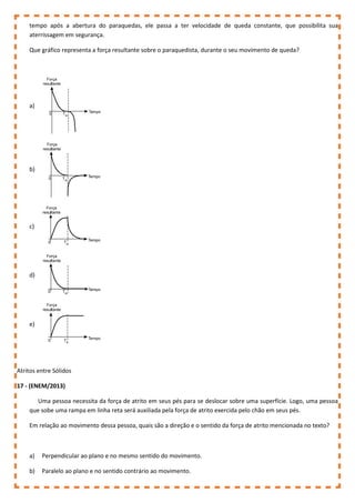 tempo após a abertura do paraquedas, ele passa a ter velocidade de queda constante, que possibilita sua
aterrissagem em segurança.
Que gráfico representa a força resultante sobre o paraquedista, durante o seu movimento de queda?
a)
b)
c)
d)
e)
Atritos entre Sólidos
17 - (ENEM/2013)
Uma pessoa necessita da força de atrito em seus pés para se deslocar sobre uma superfície. Logo, uma pessoa
que sobe uma rampa em linha reta será auxiliada pela força de atrito exercida pelo chão em seus pés.
Em relação ao movimento dessa pessoa, quais são a direção e o sentido da força de atrito mencionada no texto?
a) Perpendicular ao plano e no mesmo sentido do movimento.
b) Paralelo ao plano e no sentido contrário ao movimento.
 