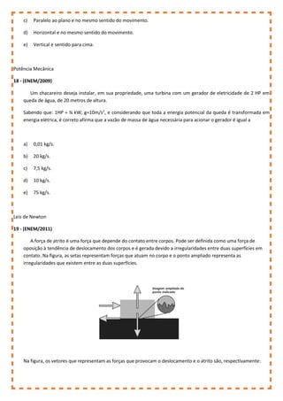 c) Paralelo ao plano e no mesmo sentido do movimento.
d) Horizontal e no mesmo sentido do movimento.
e) Vertical e sentido para cima.
Potência Mecânica
18 - (ENEM/2009)
Um chacareiro deseja instalar, em sua propriedade, uma turbina com um gerador de eletricidade de 2 HP em
queda de água, de 20 metros de altura.
Sabendo que: 1HP = ¾ kW; g=10m/s2
, e considerando que toda a energia potencial da queda é transformada em
energia elétrica, é correto afirma que a vazão de massa de água necessária para acionar o gerador é igual a
a) 0,01 kg/s.
b) 20 kg/s.
c) 7,5 kg/s.
d) 10 kg/s.
e) 75 kg/s.
Leis de Newton
19 - (ENEM/2011)
A força de atrito é uma força que depende do contato entre corpos. Pode ser definida como uma força de
oposição à tendência de deslocamento dos corpos e é gerada devido a irregularidades entre duas superfícies em
contato. Na figura, as setas representam forças que atuam no corpo e o ponto ampliado representa as
irregularidades que existem entre as duas superfícies.
Na figura, os vetores que representam as forças que provocam o deslocamento e o atrito são, respectivamente:
 