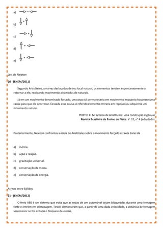 a)
b)
c)
d)
e)
Leis de Newton
20 - (ENEM/2011)
Segundo Aristóteles, uma vez deslocados de seu local natural, os elementos tendem espontaneamente a
retornar a ele, realizando movimentos chamados de naturais.
Já em um movimento denominado forçado, um corpo só permaneceria em movimento enquanto houvesse uma
causa para que ele ocorresse. Cessada essa causa, o referido elemento entraria em repouso ou adquiriria um
movimento natural.
PORTO, C. M. A física de Aristóteles: uma construção ingênua?
Revista Brasileira de Ensino de Física. V. 31, n° 4 (adaptado).
Posteriormente, Newton confrontou a ideia de Aristóteles sobre o movimento forçado através da lei da
a) inércia.
b) ação e reação.
c) gravitação universal.
d) conservação da massa.
e) conservação da energia.
Atritos entre Sólidos
21 - (ENEM/2012)
O freio ABS é um sistema que evita que as rodas de um automóvel sejam bloqueadas durante uma frenagem
forte e entrem em derrapagem. Testes demonstram que, a partir de uma dada velocidade, a distância de frenagem
será menor se for evitado o bloqueio das rodas.
 