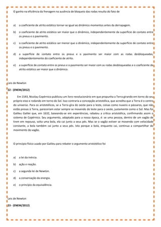 O ganho na eficiência da frenagem na ausência de bloqueio das rodas resulta do fato de
a) o coeficiente de atrito estático tornar-se igual ao dinâmico momentos antes da derrapagem.
b) o coeficiente de atrito estático ser maior que o dinâmico, independentemente da superfície de contato entre
os pneus e o pavimento.
c) o coeficiente de atrito estático ser menor que o dinâmico, independentemente da superfície de contato entre
os pneus e o pavimento.
d) a superfície de contato entre os pneus e o pavimento ser maior com as rodas desbloqueadas,
independentemente do coeficiente de atrito.
e) a superfície de contato entre os pneus e o pavimento ser maior com as rodas desbloqueadas e o coeficiente de
atrito estático ser maior que o dinâmico.
Leis de Newton
22 - (ENEM/2012)
Em 1543, Nicolau Copérnico publicou um livro revolucionário em que propunha a Terra girando em torno do seu
próprio eixo e rodando em torno do Sol. Isso contraria a concepção aristotélica, que acredita que a Terra é o centro
do universo. Para os aristotélicos, se a Terra gira do oeste para o leste, coisas como nuvens e pássaros, que não
estão presas à Terra, pareceriam estar sempre se movendo do leste para o oeste, justamente como o Sol. Mas foi
Galileu Galilei que, em 1632, baseando-se em experiências, rebateu a crítica aristotélica, confirmando assim o
sistema de Copérnico. Seu argumento, adaptado para a nossa época, é: se uma pessoa, dentro de um vagão de
trem em repouso, solta uma bola, ela cai junto a seus pés. Mas se o vagão estiver se movendo com velocidade
constante, a bola também cai junto a seus pés. Isto porque a bola, enquanto cai, continua a compartilhar do
movimento do vagão.
O princípio físico usado por Galileu para rebater o argumento aristotélico foi
a) a lei da inércia.
b) ação e reação.
c) a segunda lei de Newton.
d) a conservação da energia.
e) o princípio da equivalência.
Leis de Newton
23 - (ENEM/2012)
 