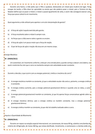 Durante uma faxina, a mãe pediu que o filho a ajudasse, deslocando um móvel para mudá-lo de lugar. Para
escapar da tarefa, o filho disse ter aprendido na escola que não poderia puxar o móvel, pois a Terceira Lei de
Newton define que se puxar o móvel, o móvel o puxará igualmente de volta, e assim não conseguirá exercer uma
força que possa colocá-lo em movimento.
Qual argumento a mãe utilizará para apontar o erro de interpretação do garoto?
a) A força de ação é aquela exercida pelo garoto.
b) A força resultante sobre o móvel é sempre nula.
c) As forças que o chão exerce sobre o garoto se anulam.
d) A força de ação é um pouco maior que a força de reação.
e) O par de forças de ação e reação não atua em um mesmo corpo.
Energia Mecânica
24 - (ENEM/2012)
Um automóvel, em movimento uniforme, anda por uma estrada plana, quando começa a descer uma ladeira, na
qual o motorista faz com que o carro se mantenha sempre com velocidade escalar constante.
Durante a descida, o que ocorre com as energias potencial, cinética e mecânica do carro?
a) A energia mecânica mantém-se constante, já que a velocidade escalar não varia e, portanto, a energia cinética
é constante.
b) A energia cinética aumenta, pois a energia potencial gravitacional diminui e quando uma se reduz, a outra
cresce.
c) A energia potencial gravitacional mantém-se constante, já que há apenas forças conservativas agindo sobre o
carro.
d) A energia mecânica diminui, pois a energia cinética se mantém constante, mas a energia potencial
gravitacional diminui.
e) A energia cinética mantém-se constante, já que não há trabalho realizado sobre o carro.
Impulso e Quantidade de Movimento
25 - (ENEM/2014)
Durante um reparo na estação espacial internacional, um cosmonauta, de massa 90 kg, substitui uma bomba do
sistema de refrigeração, de massa 360 kg, que estava danificada. Inicialmente, o cosmonauta e a bomba estão em
 