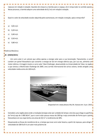 repouso em relação à estação. Quando ele empurra a bomba para o espaço, ele é empurrado no sentido oposto.
Nesse processo, a bomba adquire uma velocidade de 0,2 m/s em relação à estação.
Qual é o valor da velocidade escalar adquirida pelo cosmonauta, em relação à estação, após o empurrão?
a) 0,05 m/s
b) 0,20 m/s
c) 0,40 m/s
d) 0,50 m/s
e) 0,80 m/s
Potência Mecânica
26 - (ENEM/2015)
Um carro solar é um veículo que utiliza apenas a energia solar para a sua locomoção. Tipicamente, o carro
contém um painel fotovoltaico que converte a energia do Sol em energia elétrica que, por sua vez, alimenta um
motor elétrico. A imagem mostra o carro solar Tokai Challenger, desenvolvido na Universidade de Tokai, no Japão,
e que venceu o World Solar Challenge de 2009, uma corrida internacional de carros solares, tendo atingido uma
velocidade média acima de 100 km/h.
Disponível em: www.physics.hku.hk. Acesso em: 3 jun. 2015.
Considere uma região plana onde a insolação (energia solar por unidade de tempo e de área que chega à superfície
da Terra) seja de 1 000 W/m2
, que o carro solar possua massa de 200 kg e seja construído de forma que o painel
fotovoltaico em seu topo tenha uma área de 9,0 m2
e rendimento de 30%.
Desprezando as forças de resistência do ar, o tempo que esse carro solar levaria, a partir do repouso, para atingir a
velocidade de 108 km/h é um valor mais próximo de
 
