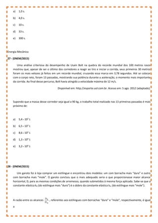 a) 1,0 s.
b) 4,0 s.
c) 10 s.
d) 33 s.
e) 300 s.
Energia Mecânica
27 - (ENEM/2015)
Uma análise criteriosa do desempenho de Usain Bolt na quebra do recorde mundial dos 100 metros rasos
mostrou que, apesar de ser o último dos corredores a reagir ao tiro e iniciar a corrida, seus primeiros 30 metros
foram os mais velozes já feitos em um recorde mundial, cruzando essa marca em 3,78 segundos. Até se colocar
com o corpo reto, foram 13 passadas, mostrando sua potência durante a aceleração, o momento mais importante
da corrida. Ao final desse percurso, Bolt havia atingido a velocidade máxima de 12 m/s.
Disponível em: http://esporte.uol.com.br. Acesso em: 5 ago. 2012 (adaptado).
Supondo que a massa desse corredor seja igual a 90 kg, o trabalho total realizado nas 13 primeiras passadas é mais
próximo de:
a) 5,4 102
J.
b) 6,5 103
J.
c) 8,6 103
J.
d) 1,3 104
J.
e) 3,2 104
J.
28 - (ENEM/2015)
Um garoto foi à loja comprar um estilingue e encontrou dois modelos: um com borracha mais “dura” e outro
com borracha mais “mole”. O garoto concluiu que o mais adequado seria o que proporcionasse maior alcance
horizontal, D, para as mesmas condições de arremesso, quando submetidos à mesma força aplicada. Sabe-se que a
constante elástica kd (do estilingue mais “duro”) é o dobro da constante elástica km (do estilingue mais “mole”).
A razão entre os alcances
m
d
D
D
, referentes aos estilingues com borrachas “dura” e “mole”, respectivamente, é igual
a
 