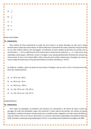 a)
4
1
.
b)
6
1
.
c) 1.
d) 2.
e) 4.
Atritos entre Sólidos
29 - (ENEM/2015)
Num sistema de freio convencional, as rodas do carro travam e os pneus derrapam no solo, caso a força
exercida sobre o pedal seja muito intensa. O sistema ABS evita o travamento das rodas, mantendo a força de atrito
no seu valor estático máximo, sem derrapagem. O coeficiente de atrito estático da borracha em contato com o
concreto vale e
 = 1,0 e o coeficiente de atrito cinético para o mesmo par de materiais é 75
,
0
c 
 . Dois carros, com
velocidades iniciais iguais a 108 km/h, iniciam a frenagem numa estrada perfeitamente horizontal de concreto no
mesmo ponto. O carro 1 tem sistema ABS e utiliza a força de atrito estática máxima para a frenagem; já o carro 2
trava as rodas, de maneira que a força de atrito efetiva é a cinética. Considere g = 10 m/s2
.
As distâncias, medidas a partir do ponto em que iniciam a frenagem, que os carros 1 (d1) e 2 (d2) percorrem até
parar são, respectivamente,
a) d1 = 45 m e d2 = 60 m.
b) d1 = 60 m e d2 = 45 m.
c) d1 = 90 m e d2 = 120 m.
d) d1 = 5,8 102
m e d2 = 7,8 102
m.
e) d1 = 7,8 102
m e d2 = 5,8 102
m.
Energia Mecânica
30 - (ENEM/2015)
Para irrigar sua plantação, um produtor rural construiu um reservatório a 20 metros de altura a partir da
barragem de onde será bombeada a água. Para alimentar o motor elétrico das bombas, ele instalou um painel
fotovoltaico. A potência do painel varia de acordo com a incidência solar, chegando a um valor de pico de 80 W ao
meio-dia. Porém, entre as 11 horas e 30 minutos e as 12 horas e 30 minutos, disponibiliza uma potência média de
50 W. Considere a aceleração da gravidade igual a 10 m/s2
e uma eficiência de transferência energética de 100%.
 
