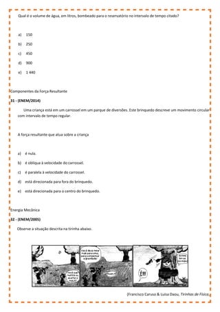 Qual é o volume de água, em litros, bombeado para o reservatório no intervalo de tempo citado?
a) 150
b) 250
c) 450
d) 900
e) 1 440
Componentes da Força Resultante
31 - (ENEM/2014)
Uma criança está em um carrossel em um parque de diversões. Este brinquedo descreve um movimento circular
com intervalo de tempo regular.
A força resultante que atua sobre a criança
a) é nula.
b) é oblíqua à velocidade do carrossel.
c) é paralela à velocidade do carrossel.
d) está direcionada para fora do brinquedo.
e) está direcionada para o centro do brinquedo.
Energia Mecânica
32 - (ENEM/2005)
Observe a situação descrita na tirinha abaixo.
(Francisco Caruso & Luisa Daou, Tirinhas de Física,
 