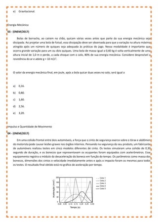 e) Gravitacional.
Energia Mecânica
03 - (ENEM/2017)
Bolas de borracha, ao caírem no chão, quicam várias vezes antes que parte da sua energia mecânica seja
dissipada. Ao projetar uma bola de futsal, essa dissipação deve ser observada para que a variação na altura máxima
atingida após um número de quiques seja adequada às práticas do jogo. Nessa modalidade é importante que
ocorra grande variação para um ou dois quiques. Uma bola de massa igual a 0,40 kg é solta verticalmente de uma
altura inicial de 1,0 m e perde, a cada choque com o solo, 80% de sua energia mecânica. Considere desprezível a
resistência do ar e adote g = 10 m/s2
.
O valor da energia mecânica final, em joule, após a bola quicar duas vezes no solo, será igual a
a) 0,16.
b) 0,80.
c) 1,60.
d) 2,56.
e) 3,20.
Impulso e Quantidade de Movimento
04 - (ENEM/2017)
Em uma colisão frontal entre dois automóveis, a força que o cinto de segurança exerce sobre o tórax e abdômen
do motorista pode causar lesões graves nos órgãos internos. Pensando na segurança do seu produto, um fabricante
de automóveis realizou testes em cinco modelos diferentes de cinto. Os testes simularam uma colisão de 0,30
segundo de duração, e os bonecos que representavam os ocupantes foram equipados com acelerômetros. Esse
equipamento registra o módulo da desaceleração do boneco em função do tempo. Os parâmetros como massa dos
bonecos, dimensões dos cintos e velocidade imediatamente antes e após o impacto foram os mesmos para todos
os testes. O resultado final obtido está no gráfico de aceleração por tempo.
 